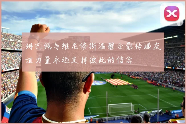 姆巴佩与维尼修斯温馨合影传递友谊力量永远支持彼此的信念